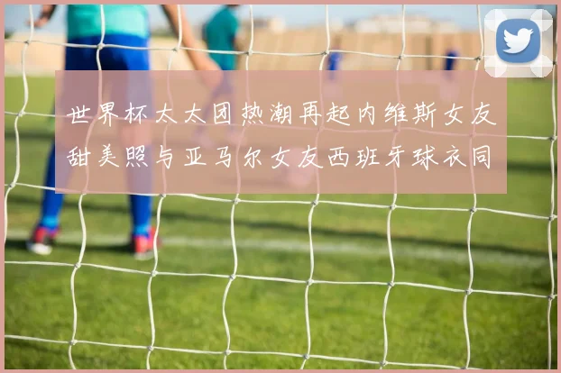 世界杯太太团热潮再起内维斯女友甜美照与亚马尔女友西班牙球衣同框秀