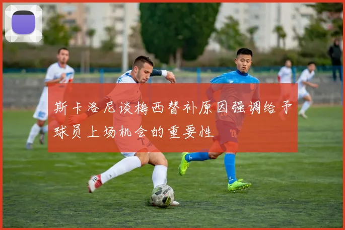 斯卡洛尼谈梅西替补原因强调给予球员上场机会的重要性