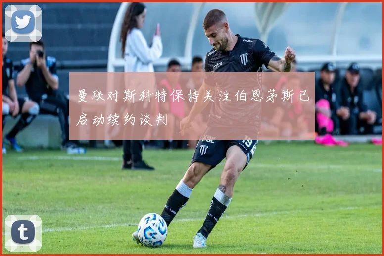 曼联对斯科特保持关注伯恩茅斯已启动续约谈判