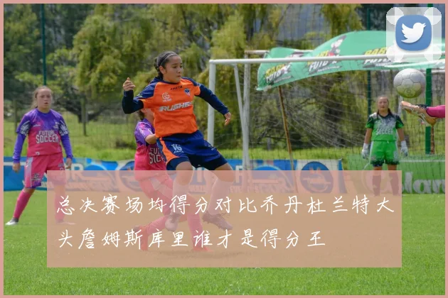 总决赛场均得分对比乔丹杜兰特大头詹姆斯库里谁才是得分王
