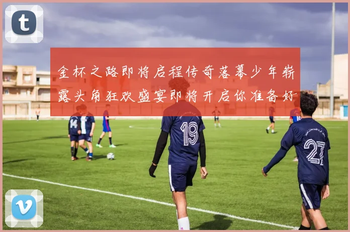 金杯之路即将启程传奇落幕少年崭露头角狂欢盛宴即将开启你准备好了吗