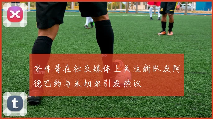 字母哥在社交媒体上关注新队友阿德巴约与米切尔引发热议