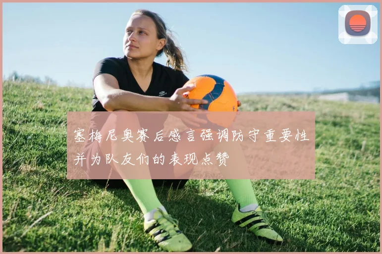 塞梅尼奥赛后感言强调防守重要性并为队友们的表现点赞